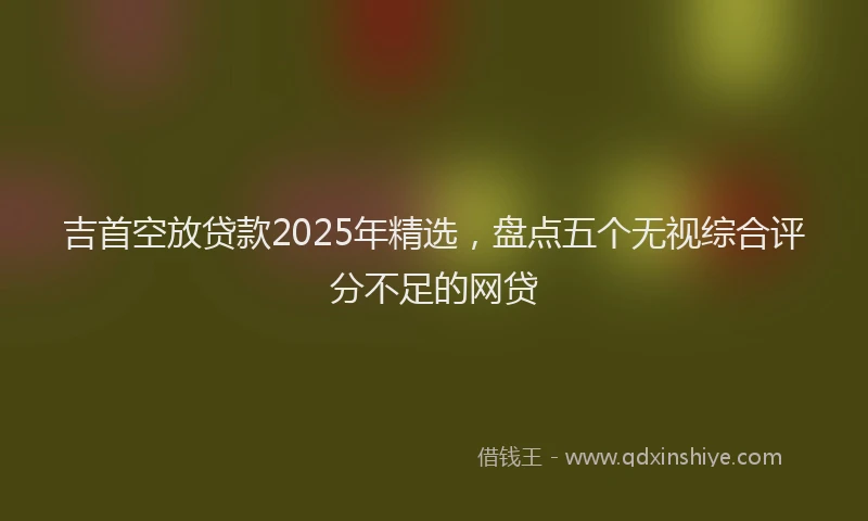 吉首空放贷款2025年精选，盘点五个无视综合评分不足的网贷