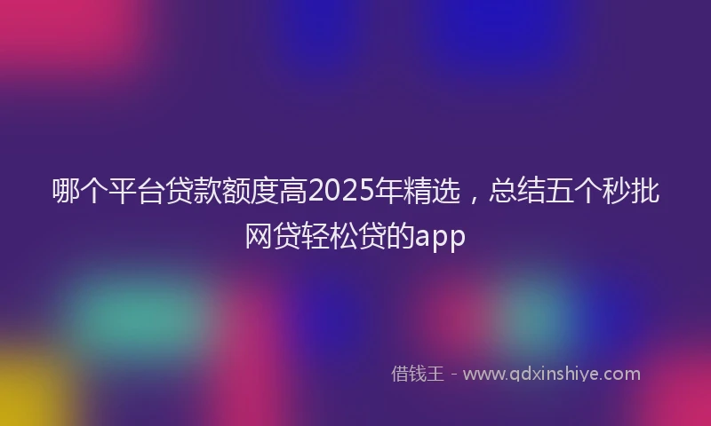 哪个平台贷款额度高2025年精选，总结五个秒批网贷轻松贷的app