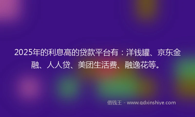 2025年的利息高的贷款平台有：洋钱罐、京东金融、人人贷、美团生活费、融逸花等。
