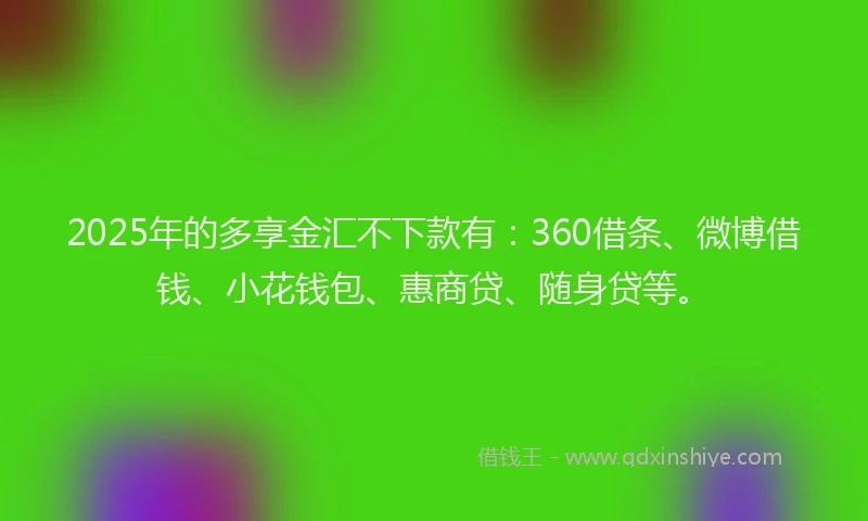 2025年的多享金汇不下款有：360借条、微博借钱、小花钱包、惠商贷、随身贷等。