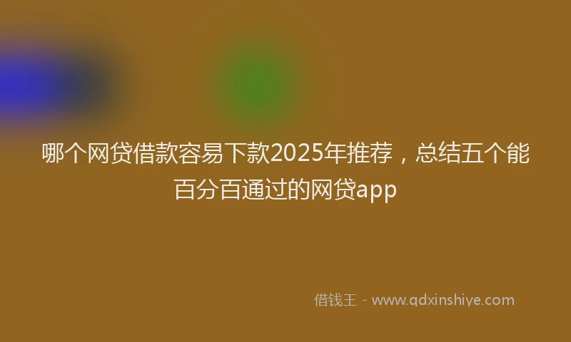 哪个网贷借款容易下款2025年推荐，总结五个能百分百通过的网贷app