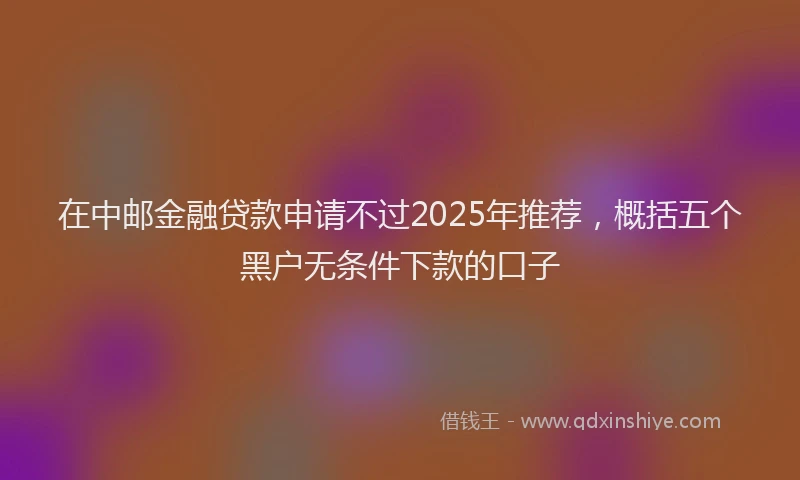 在中邮金融贷款申请不过2025年推荐，概括五个黑户无条件下款的口子