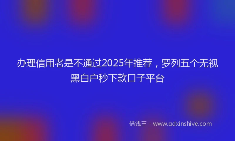 办理信用老是不通过2025年推荐，罗列五个无视黑白户秒下款口子平台