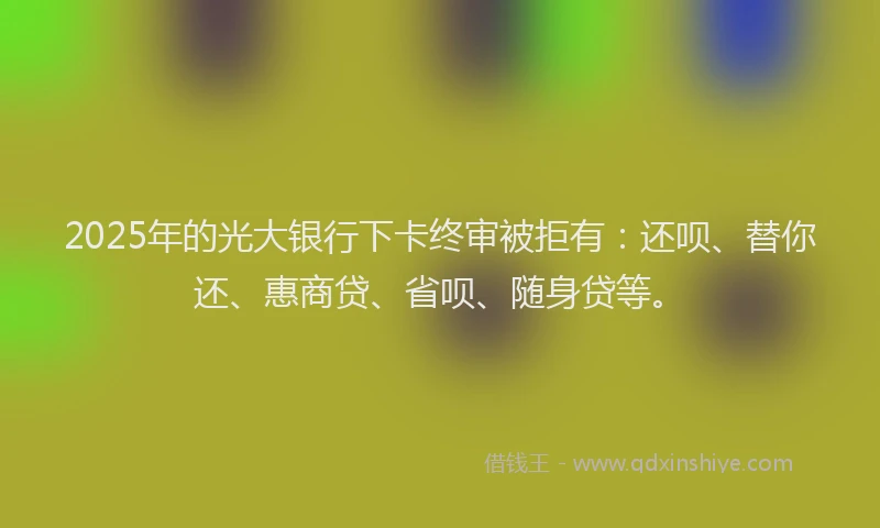 2025年的光大银行下卡终审被拒有：还呗、替你还、惠商贷、省呗、随身贷等。