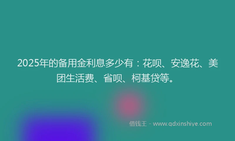 2025年的备用金利息多少有：花呗、安逸花、美团生活费、省呗、柯基贷等。