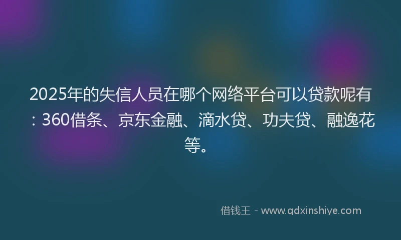 2025年的失信人员在哪个网络平台可以贷款呢有：360借条、京东金融、滴水贷、功夫贷、融逸花等。