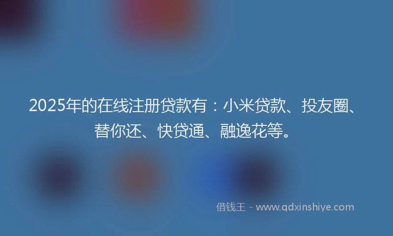 2025年的在线注册贷款有：小米贷款、投友圈、替你还、快贷通、融逸花等。