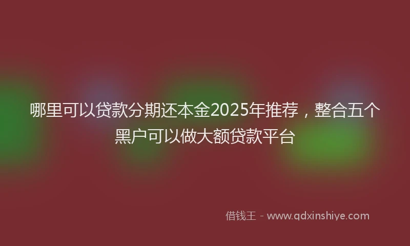 哪里可以贷款分期还本金2025年推荐，整合五个黑户可以做大额贷款平台