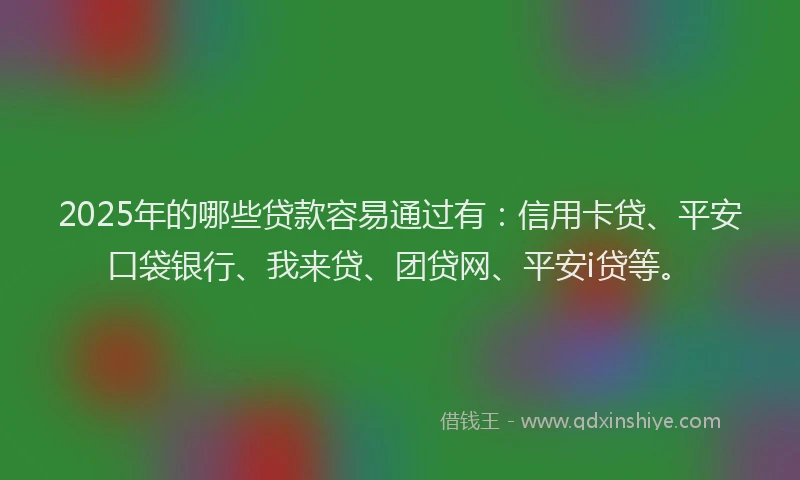 2025年的哪些贷款容易通过有：信用卡贷、平安口袋银行、我来贷、团贷网、平安i贷等。