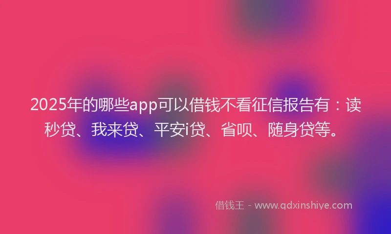 2025年的哪些app可以借钱不看征信报告有：读秒贷、我来贷、平安i贷、省呗、随身贷等。