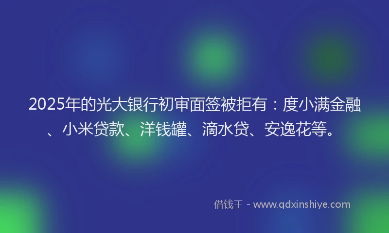 2025年的光大银行初审面签被拒有：度小满金融、小米贷款、洋钱罐、滴水贷、安逸花等。