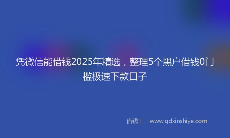凭微信能借钱2025年精选，整理5个黑户借钱0门槛极速下款口子