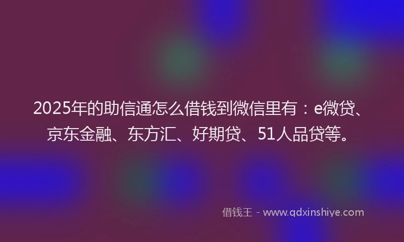 2025年的助信通怎么借钱到微信里有：e微贷、京东金融、东方汇、好期贷、51人品贷等。