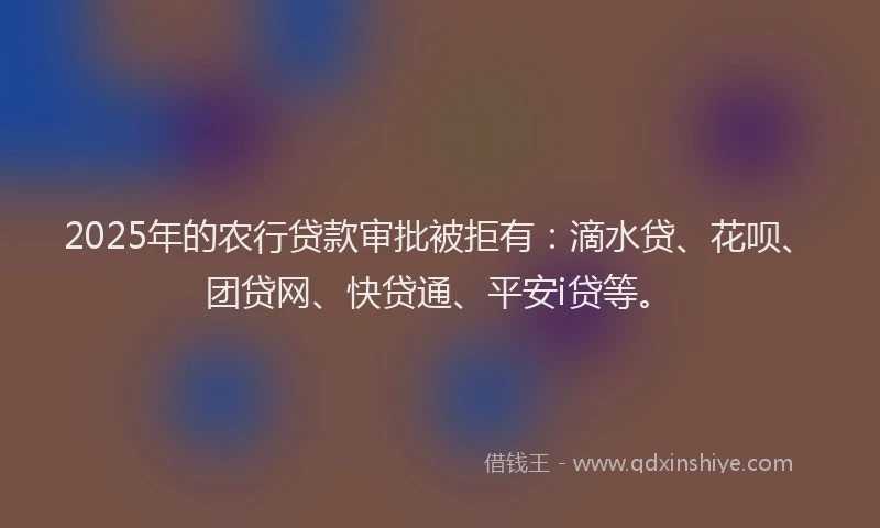 2025年的农行贷款审批被拒有：滴水贷、花呗、团贷网、快贷通、平安i贷等。