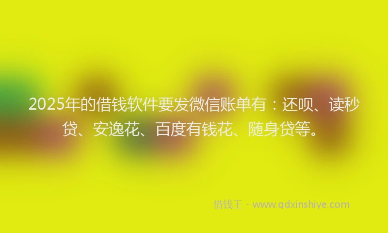 2025年的借钱软件要发微信账单有：还呗、读秒贷、安逸花、百度有钱花、随身贷等。