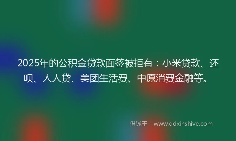 2025年的公积金贷款面签被拒有：小米贷款、还呗、人人贷、美团生活费、中原消费金融等。