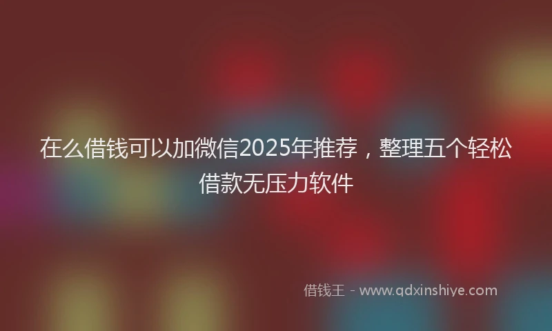 在么借钱可以加微信2025年推荐，整理五个轻松借款无压力软件