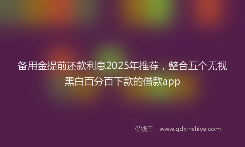 备用金提前还款利息2025年推荐，整合五个无视黑白百分百下款的借款app