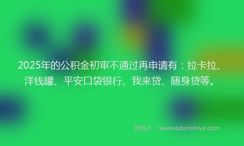 2025年的公积金初审不通过再申请有：拉卡拉、洋钱罐、平安口袋银行、我来贷、随身贷等。