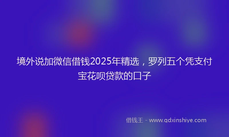 境外说加微信借钱2025年精选，罗列五个凭支付宝花呗贷款的口子