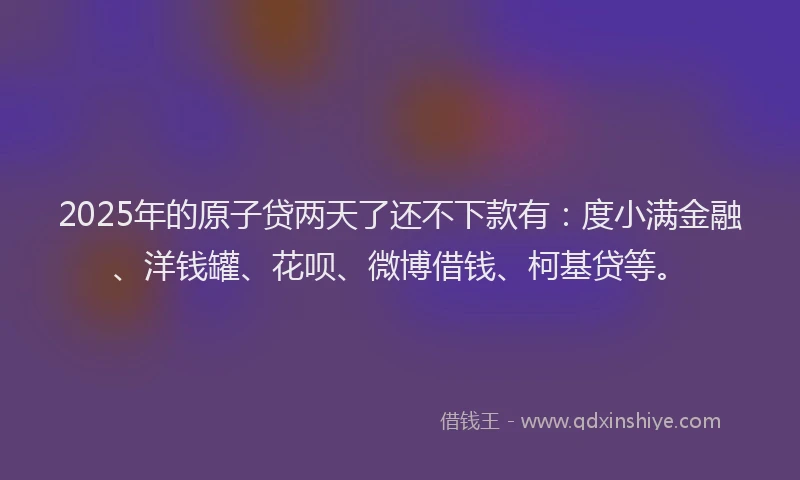 2025年的原子贷两天了还不下款有：度小满金融、洋钱罐、花呗、微博借钱、柯基贷等。