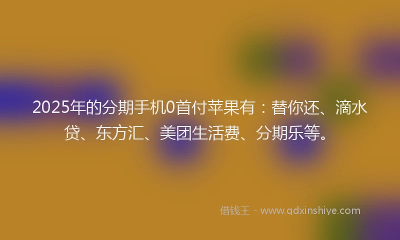 2025年的分期手机0首付苹果有：替你还、滴水贷、东方汇、美团生活费、分期乐等。