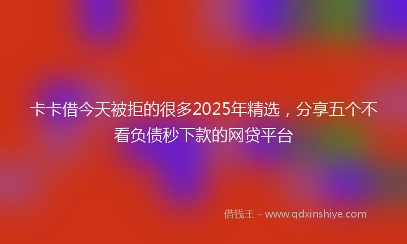 卡卡借今天被拒的很多2025年精选，分享五个不看负债秒下款的网贷平台