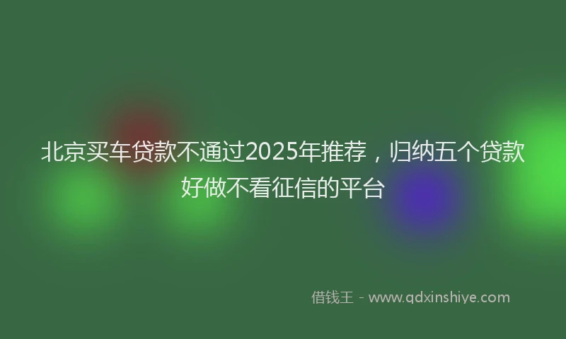 北京买车贷款不通过2025年推荐，归纳五个贷款好做不看征信的平台