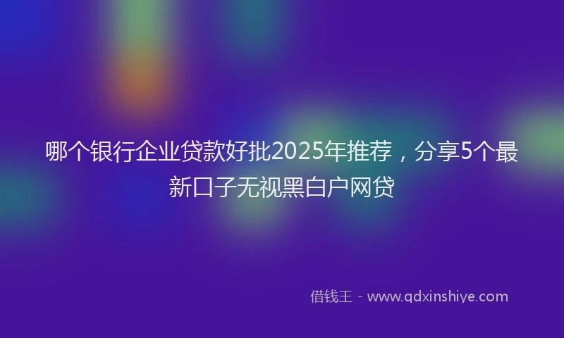 哪个银行企业贷款好批2025年推荐，分享5个最新口子无视黑白户网贷