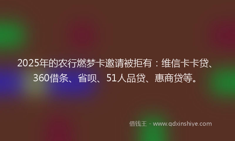 2025年的农行燃梦卡邀请被拒有：维信卡卡贷、360借条、省呗、51人品贷、惠商贷等。