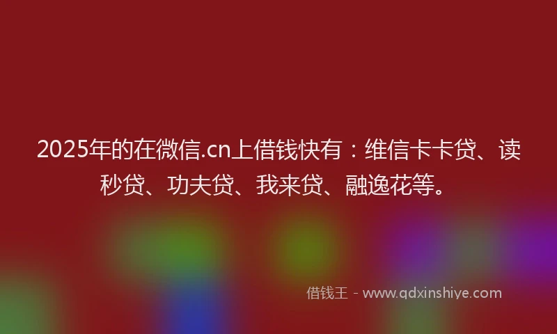 2025年的在微信.cn上借钱快有：维信卡卡贷、读秒贷、功夫贷、我来贷、融逸花等。