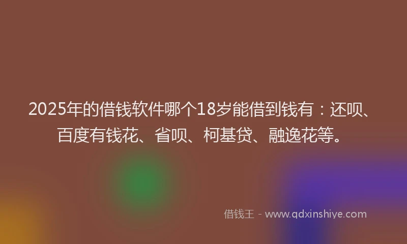 2025年的借钱软件哪个18岁能借到钱有：还呗、百度有钱花、省呗、柯基贷、融逸花等。