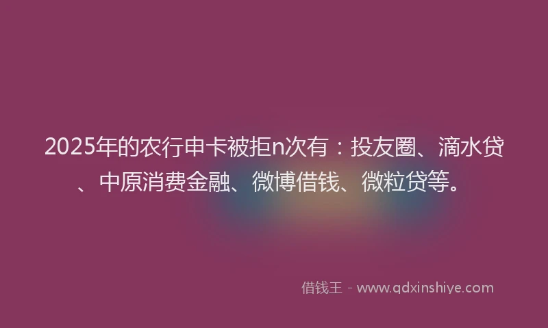2025年的农行申卡被拒n次有：投友圈、滴水贷、中原消费金融、微博借钱、微粒贷等。