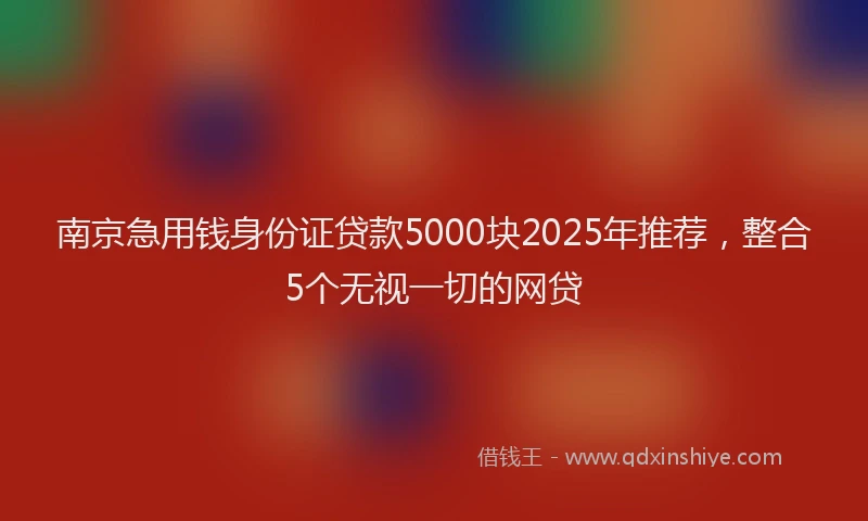 南京急用钱身份证贷款5000块2025年推荐，整合5个无视一切的网贷
