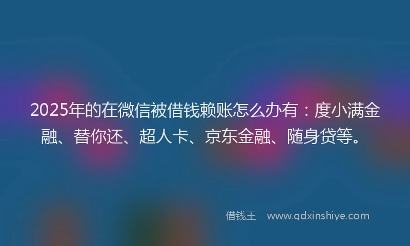 2025年的在微信被借钱赖账怎么办有：度小满金融、替你还、超人卡、京东金融、随身贷等。