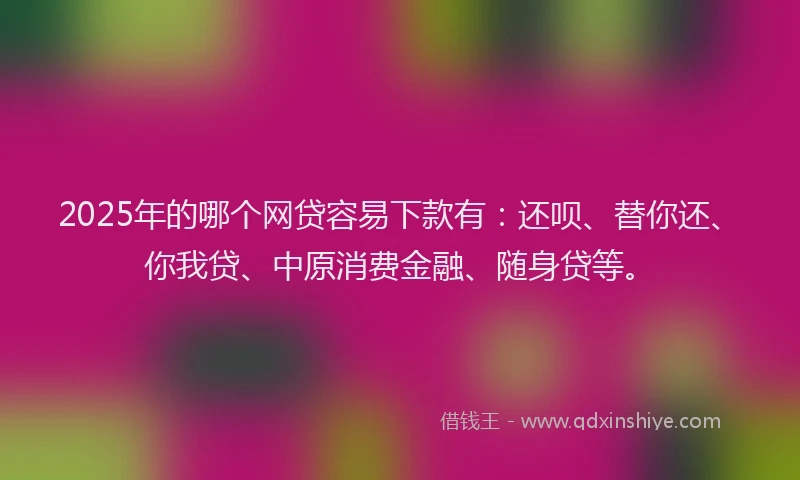 2025年的哪个网贷容易下款有：还呗、替你还、你我贷、中原消费金融、随身贷等。