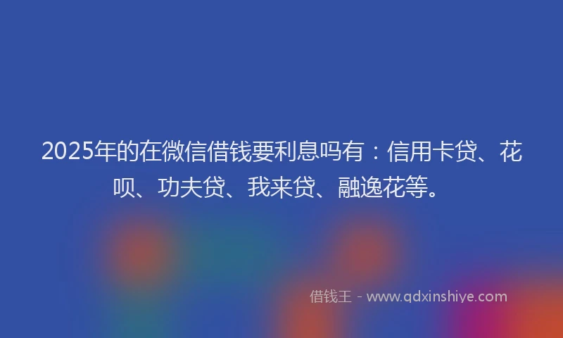 2025年的在微信借钱要利息吗有：信用卡贷、花呗、功夫贷、我来贷、融逸花等。