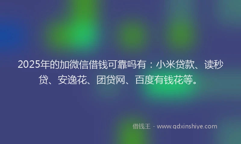 2025年的加微信借钱可靠吗有：小米贷款、读秒贷、安逸花、团贷网、百度有钱花等。