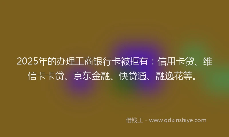 2025年的办理工商银行卡被拒有：信用卡贷、维信卡卡贷、京东金融、快贷通、融逸花等。