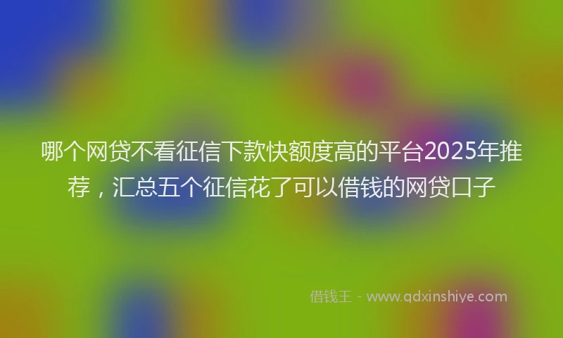 哪个网贷不看征信下款快额度高的平台2025年推荐，汇总五个征信花了可以借钱的网贷口子