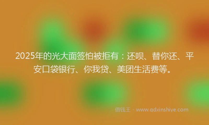 2025年的光大面签怕被拒有：还呗、替你还、平安口袋银行、你我贷、美团生活费等。