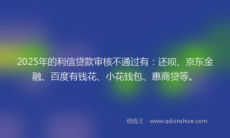 2025年的利信贷款审核不通过有：还呗、京东金融、百度有钱花、小花钱包、惠商贷等。
