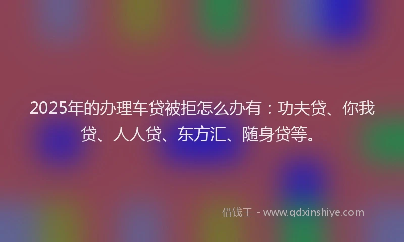 2025年的办理车贷被拒怎么办有：功夫贷、你我贷、人人贷、东方汇、随身贷等。