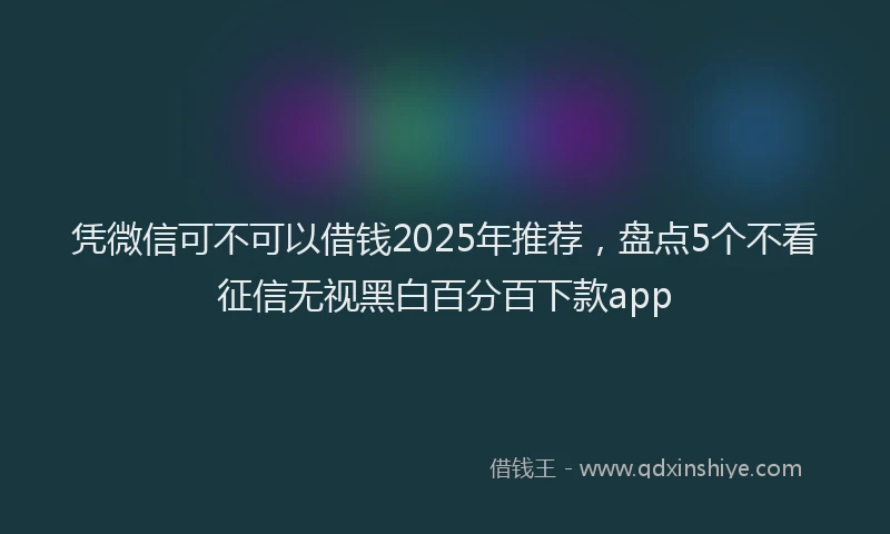 凭微信可不可以借钱2025年推荐，盘点5个不看征信无视黑白百分百下款app