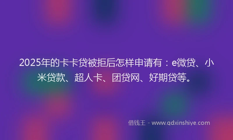 2025年的卡卡贷被拒后怎样申请有：e微贷、小米贷款、超人卡、团贷网、好期贷等。