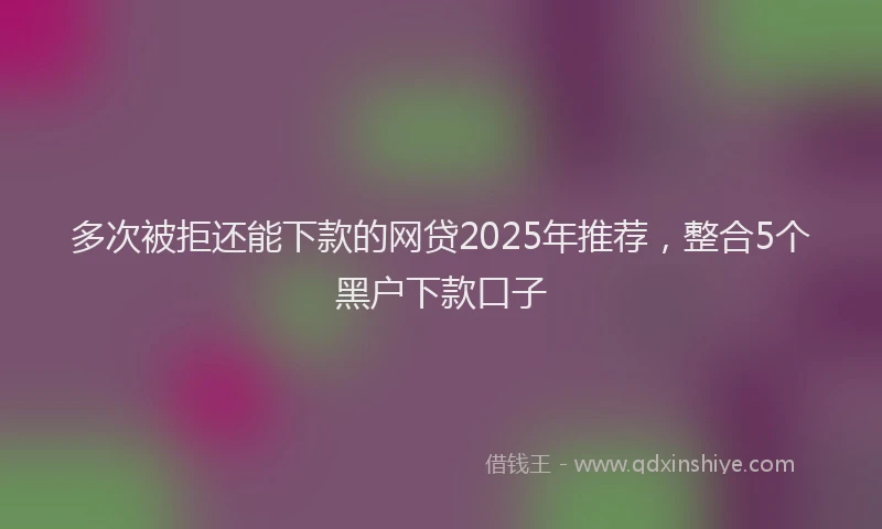 多次被拒还能下款的网贷2025年推荐，整合5个黑户下款口子