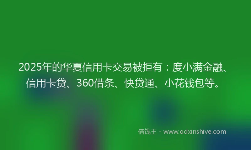 2025年的华夏信用卡交易被拒有：度小满金融、信用卡贷、360借条、快贷通、小花钱包等。