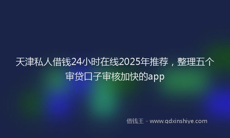 天津私人借钱24小时在线2025年推荐，整理五个审贷口子审核加快的app