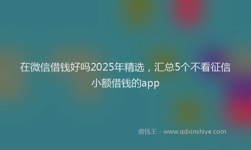 在微信借钱好吗2025年精选，汇总5个不看征信小额借钱的app