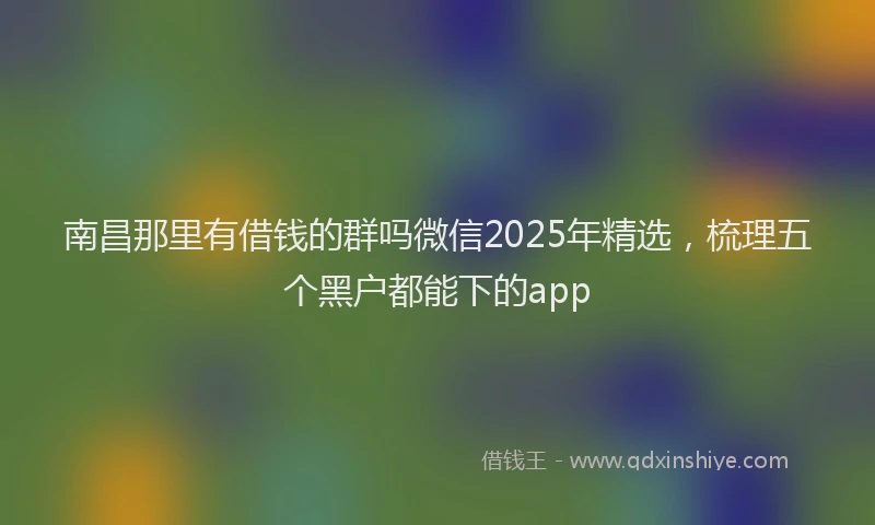 南昌那里有借钱的群吗微信2025年精选，梳理五个黑户都能下的app